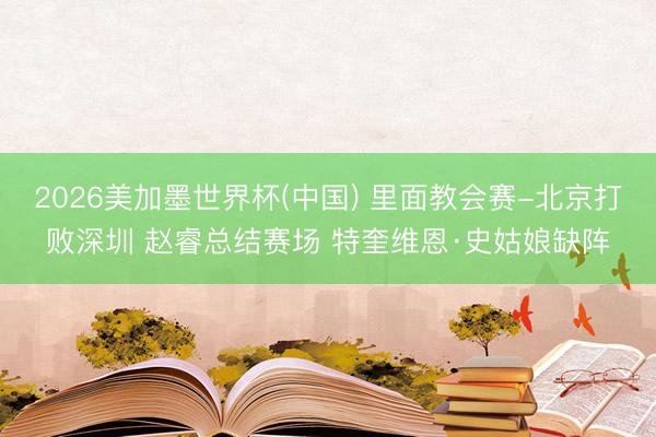 2026美加墨世界杯(中国) 里面教会赛-北京打败深圳 赵睿总结赛场 特奎维恩·史姑娘缺阵
