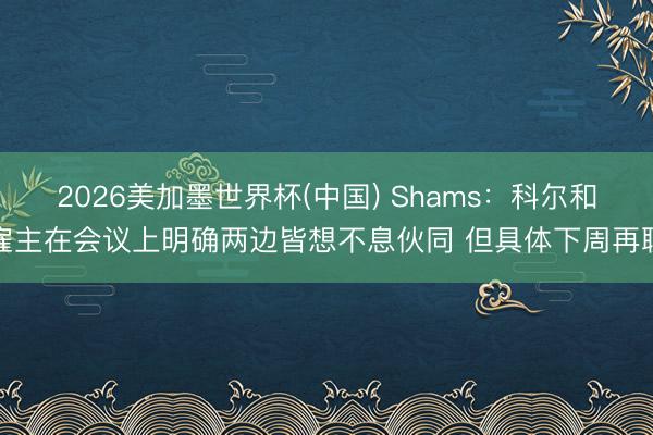2026美加墨世界杯(中国) Shams：科尔和雇主在会议上明确两边皆想不息伙同 但具体下周再聊