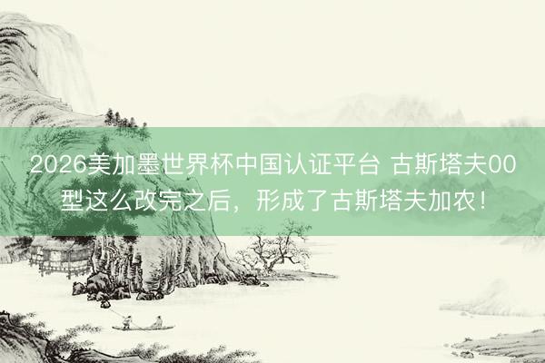 2026美加墨世界杯中国认证平台 古斯塔夫00型这么改完之后，形成了古斯塔夫加农！