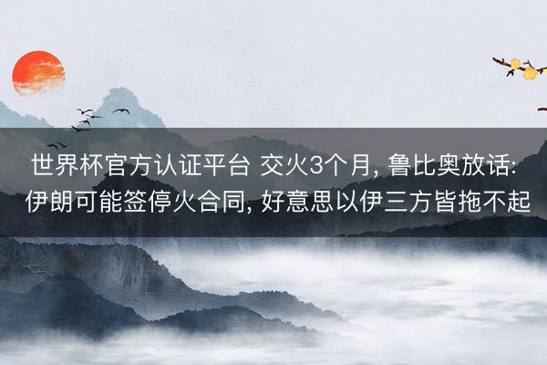 世界杯官方认证平台 交火3个月, 鲁比奥放话: 伊朗可能签停火合同, 好意思以伊三方皆拖不起