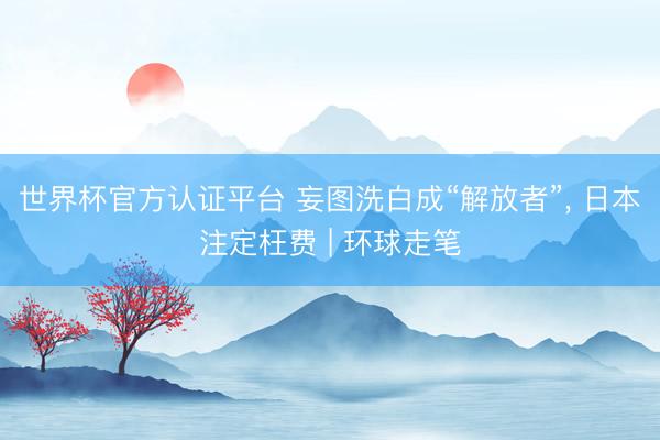 世界杯官方认证平台 妄图洗白成“解放者”, 日本注定枉费 | 环球走笔