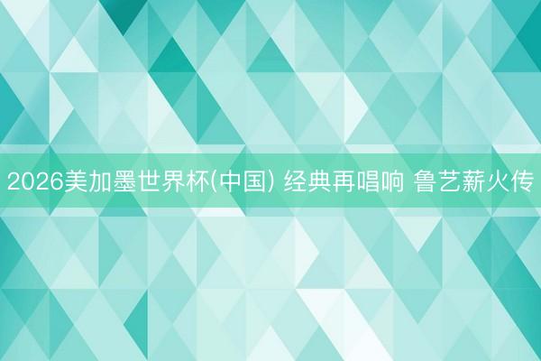 2026美加墨世界杯(中国) 经典再唱响 鲁艺薪火传