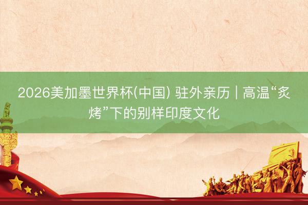 2026美加墨世界杯(中国) 驻外亲历 | 高温“炙烤”下的别样印度文化