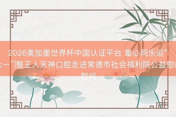 2026美加墨世界杯中国认证平台 童心同乐迎“六一”|整王人天神口腔走进常德市社会福利院公益慰问