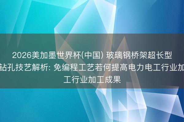 2026美加墨世界杯(中国) 玻璃钢桥架超长型材多头钻孔技艺解析: 免编程工艺若何提高电力电工行业加工成果