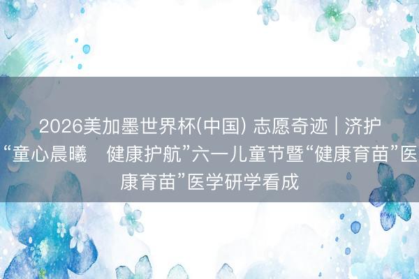 2026美加墨世界杯(中国) 志愿奇迹 | 济护志愿者助力“童心晨曦・健康护航”六一儿童节暨“健康育苗”医学研学看成