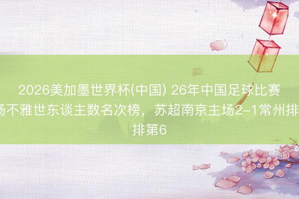 2026美加墨世界杯(中国) 26年中国足球比赛现场不雅世东谈主数名次榜，苏超南京主场2-1常州排第6