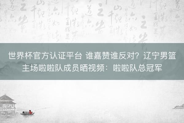 世界杯官方认证平台 谁嘉赞谁反对？辽宁男篮主场啦啦队成员晒视频：啦啦队总冠军
