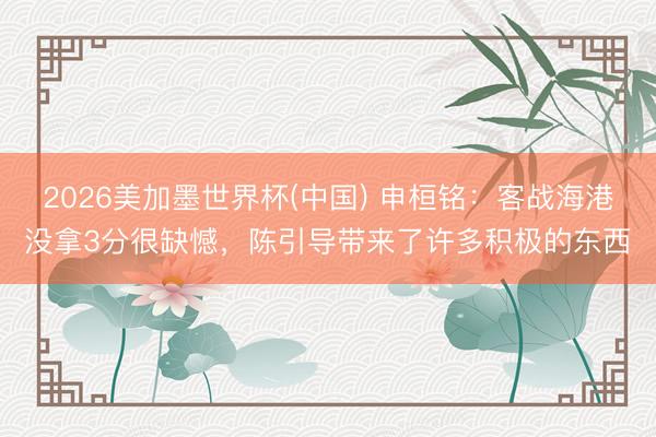 2026美加墨世界杯(中国) 申桓铭：客战海港没拿3分很缺憾，陈引导带来了许多积极的东西