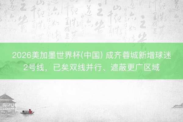 2026美加墨世界杯(中国) 成齐蓉城新增球迷2号线，已矣双线并行、遮蔽更广区域