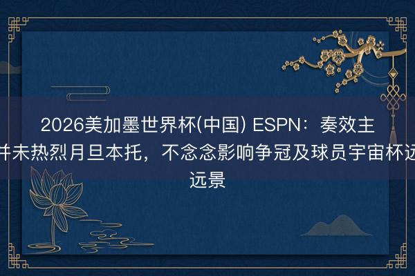 2026美加墨世界杯(中国) ESPN：奏效主帅并未热烈月旦本托，不念念影响争冠及球员宇宙杯远景