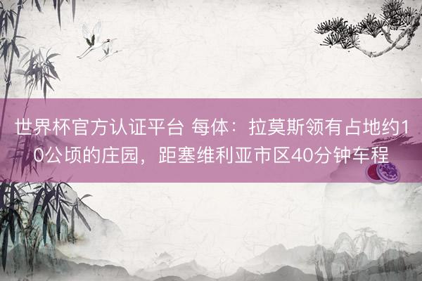 世界杯官方认证平台 每体：拉莫斯领有占地约10公顷的庄园，距塞维利亚市区40分钟车程