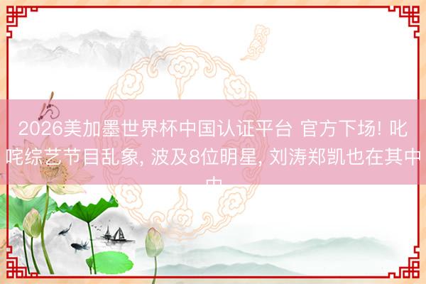 2026美加墨世界杯中国认证平台 官方下场! 叱咤综艺节目乱象, 波及8位明星, 刘涛郑凯也在其中