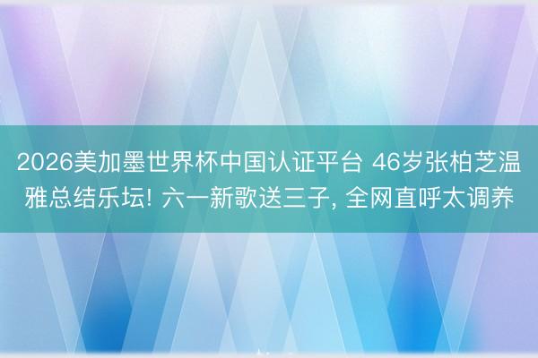 2026美加墨世界杯中国认证平台 46岁张柏芝温雅总结乐坛! 六一新歌送三子, 全网直呼太调养
