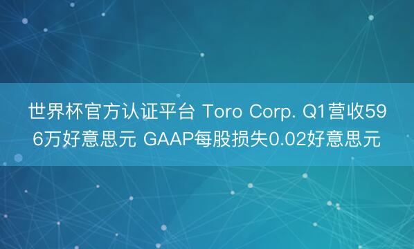 世界杯官方认证平台 Toro Corp. Q1营收596万好意思元 GAAP每股损失0.02好意思元