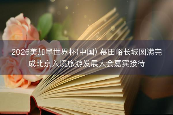 2026美加墨世界杯(中国) 慕田峪长城圆满完成北京入境旅游发展大会嘉宾接待