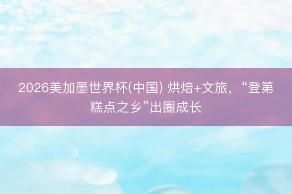 2026美加墨世界杯(中国) 烘焙+文旅，“登第糕点之乡”出圈成长