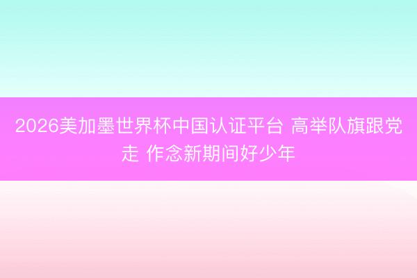 2026美加墨世界杯中国认证平台 高举队旗跟党走 作念新期间好少年