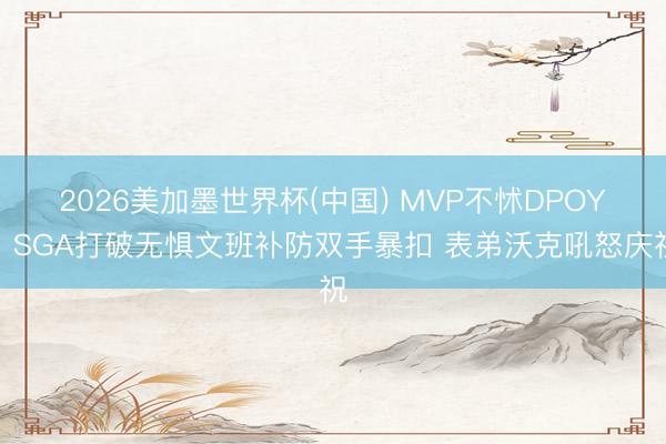 2026美加墨世界杯(中国) MVP不怵DPOY！SGA打破无惧文班补防双手暴扣 表弟沃克吼怒庆祝