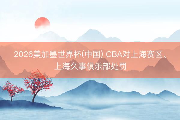 2026美加墨世界杯(中国) CBA对上海赛区、上海久事俱乐部处罚