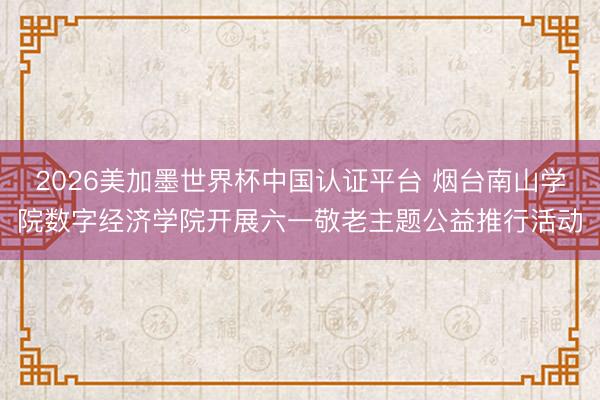 2026美加墨世界杯中国认证平台 烟台南山学院数字经济学院开展六一敬老主题公益推行活动