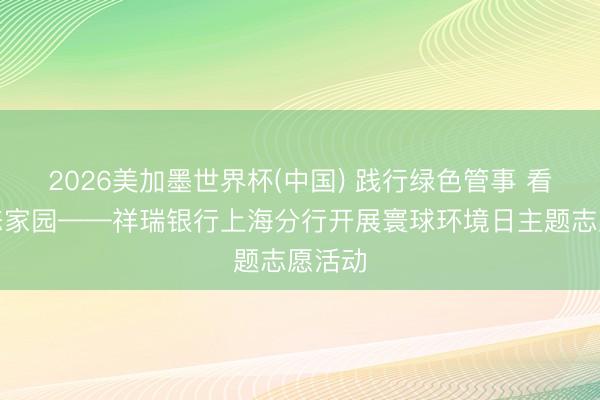 2026美加墨世界杯(中国) 践行绿色管事 看护生态家园——祥瑞银行上海分行开展寰球环境日主题志愿活动