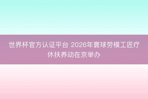 世界杯官方认证平台 2026年寰球劳模工匠疗休扶养动在京举办