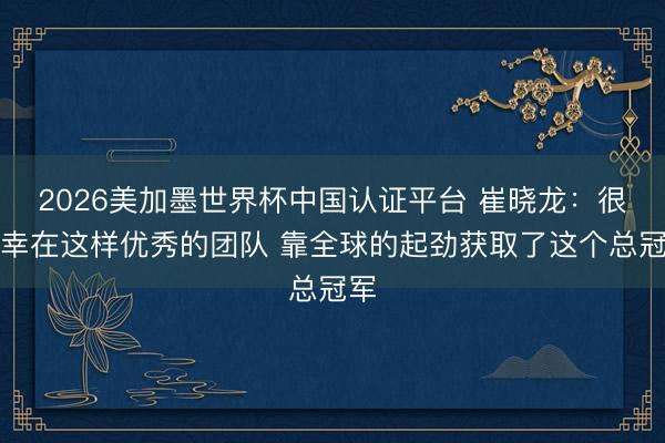 2026美加墨世界杯中国认证平台 崔晓龙：很荣幸在这样优秀的团队 靠全球的起劲获取了这个总冠军
