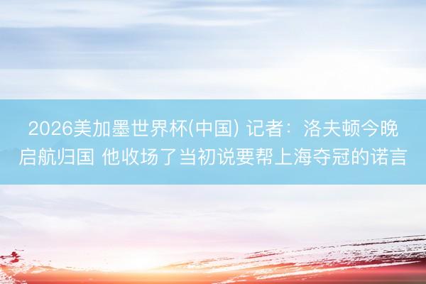 2026美加墨世界杯(中国) 记者：洛夫顿今晚启航归国 他收场了当初说要帮上海夺冠的诺言