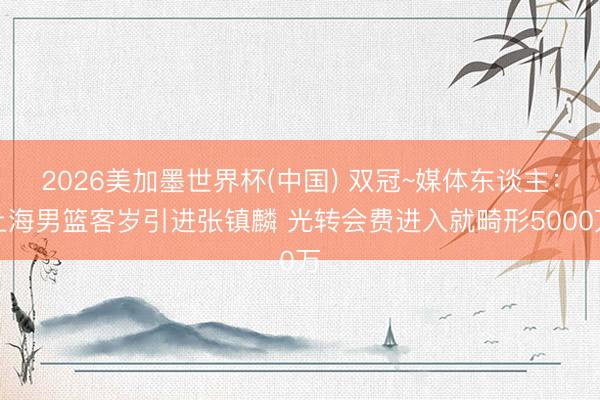 2026美加墨世界杯(中国) 双冠~媒体东谈主：上海男篮客岁引进张镇麟 光转会费进入就畸形5000万