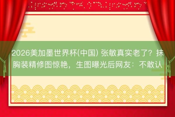 2026美加墨世界杯(中国) 张敏真实老了？抹胸装精修图惊艳，生图曝光后网友：不敢认