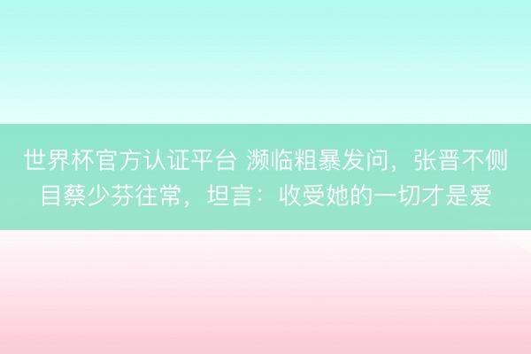 世界杯官方认证平台 濒临粗暴发问，张晋不侧目蔡少芬往常，坦言：收受她的一切才是爱
