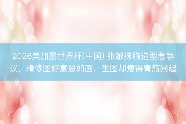 2026美加墨世界杯(中国) 张敏抹胸造型惹争议，精修图好意思如画，生图却瘦得青筋暴起
