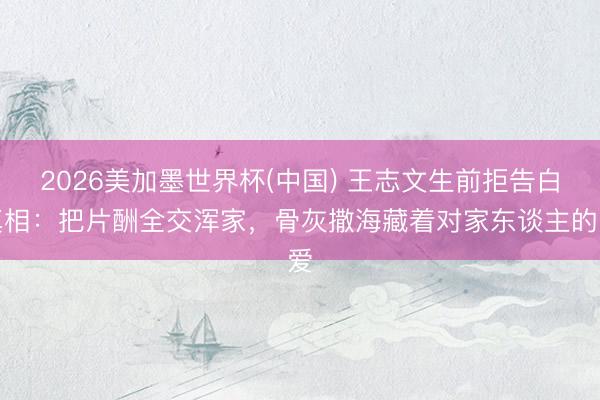 2026美加墨世界杯(中国) 王志文生前拒告白真相：把片酬全交浑家，骨灰撒海藏着对家东谈主的爱