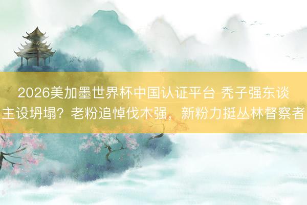 2026美加墨世界杯中国认证平台 秃子强东谈主设坍塌？老粉追悼伐木强，新粉力挺丛林督察者