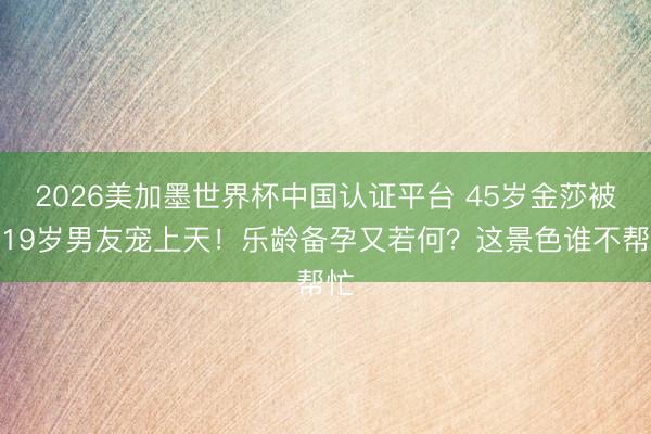 2026美加墨世界杯中国认证平台 45岁金莎被小19岁男友宠上天！乐龄备孕又若何？这景色谁不帮忙