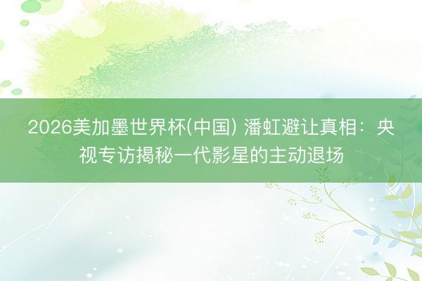 2026美加墨世界杯(中国) 潘虹避让真相：央视专访揭秘一代影星的主动退场