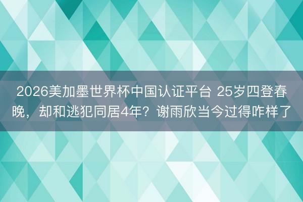 2026美加墨世界杯中国认证平台 25岁四登春晚,却和逃犯同居4年?谢雨欣当今过得咋样了