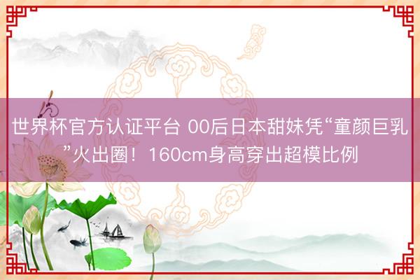 世界杯官方认证平台 00后日本甜妹凭“童颜巨乳”火出圈！160cm身高穿出超模比例