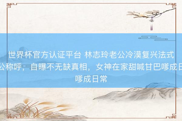 世界杯官方认证平台 林志玲老公冷漠复兴法式老公称呼，自曝不无缺真相，女神在家甜喊甘巴嗲成日常