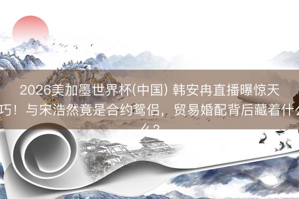 2026美加墨世界杯(中国) 韩安冉直播曝惊天精巧！与宋浩然竟是合约鸳侣，贸易婚配背后藏着什么？
