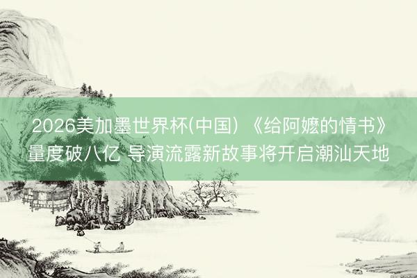 2026美加墨世界杯(中国) 《给阿嬷的情书》量度破八亿 导演流露新故事将开启潮汕天地