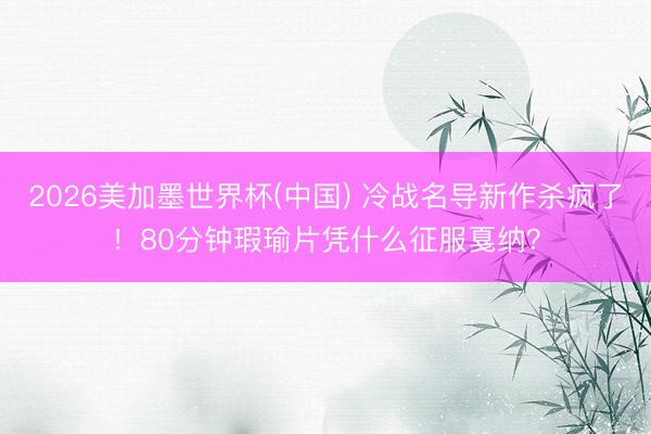 2026美加墨世界杯(中国) 冷战名导新作杀疯了！80分钟瑕瑜片凭什么征服戛纳？