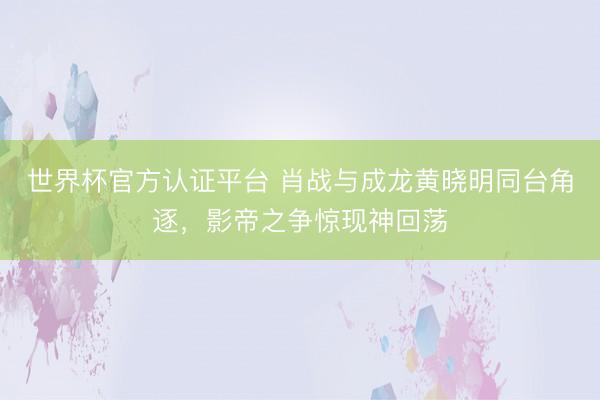 世界杯官方认证平台 肖战与成龙黄晓明同台角逐，影帝之争惊现神回荡