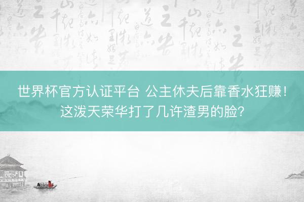 世界杯官方认证平台 公主休夫后靠香水狂赚！这泼天荣华打了几许渣男的脸？