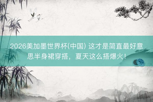 2026美加墨世界杯(中国) 这才是简直最好意思半身裙穿搭，夏天这么搭爆火！