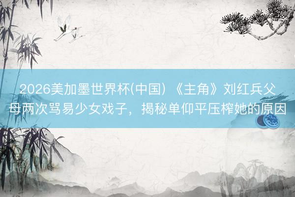2026美加墨世界杯(中国) 《主角》刘红兵父母两次骂易少女戏子，揭秘单仰平压榨她的原因