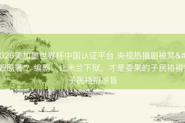 2026美加墨世界杯中国认证平台 央视热播剧被骂'毁原著'?编剧:让米兰下狱,才是委果的子民袼褙宗旨