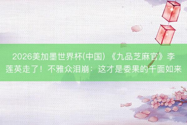 2026美加墨世界杯(中国) 《九品芝麻官》李莲英走了！不雅众泪崩：这才是委果的千面如来