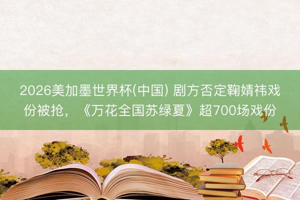 2026美加墨世界杯(中国) 剧方否定鞠婧祎戏份被抢,《万花全国苏绿夏》超700场戏份